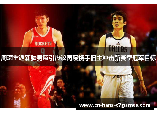 周琦重返新疆男篮引热议再度携手旧主冲击新赛季冠军目标