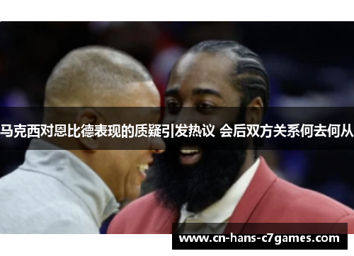 马克西对恩比德表现的质疑引发热议 会后双方关系何去何从 马克西对恩比德表现的质疑引发热议 会后双方关系何去何从