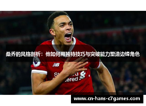 桑乔的风格剖析：他如何用独特技巧与突破能力塑造边锋角色