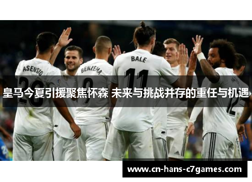 皇马今夏引援聚焦怀森 未来与挑战并存的重任与机遇