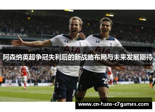阿森纳英超争冠失利后的新战略布局与未来发展期待