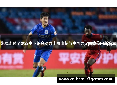 朱辰杰蒋圣龙双中卫组合助力上海申花与中国男足防线稳固新篇章